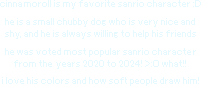 cinnamoroll is my favorite sanrio character! he is a small chubby dog who is very nice and shy, and he is always willing to help his friends. he was voted most popular sanrio character from the years 2020 to 2024! what!! i love his colors and how soft people draw him!